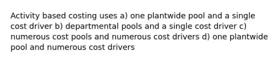 Activity based costing uses a) one plantwide pool and a single cost driver b) departmental pools and a single cost driver c) numerous cost pools and numerous cost drivers d) one plantwide pool and numerous cost drivers