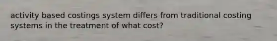 activity based costings system differs from traditional costing systems in the treatment of what cost?