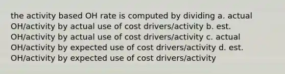 the activity based OH rate is computed by dividing a. actual OH/activity by actual use of cost drivers/activity b. est. OH/activity by actual use of cost drivers/activity c. actual OH/activity by expected use of cost drivers/activity d. est. OH/activity by expected use of cost drivers/activity