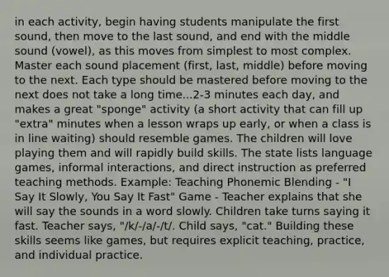 in each activity, begin having students manipulate the first sound, then move to the last sound, and end with the middle sound (vowel), as this moves from simplest to most complex. Master each sound placement (first, last, middle) before moving to the next. Each type should be mastered before moving to the next does not take a long time...2-3 minutes each day, and makes a great "sponge" activity (a short activity that can fill up "extra" minutes when a lesson wraps up early, or when a class is in line waiting) should resemble games. The children will love playing them and will rapidly build skills. The state lists language games, informal interactions, and direct instruction as preferred teaching methods. Example: Teaching Phonemic Blending - "I Say It Slowly, You Say It Fast" Game - Teacher explains that she will say the sounds in a word slowly. Children take turns saying it fast. Teacher says, "/k/-/a/-/t/. Child says, "cat." Building these skills seems like games, but requires explicit teaching, practice, and individual practice.