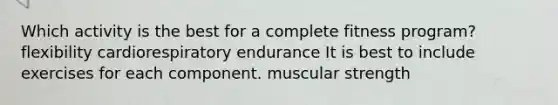 Which activity is the best for a complete fitness program? flexibility cardiorespiratory endurance It is best to include exercises for each component. muscular strength