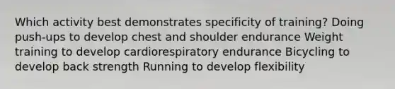 Which activity best demonstrates specificity of training? Doing push-ups to develop chest and shoulder endurance Weight training to develop cardiorespiratory endurance Bicycling to develop back strength Running to develop flexibility