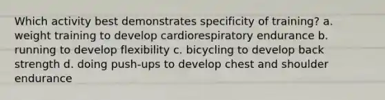 Which activity best demonstrates specificity of training? a. weight training to develop cardiorespiratory endurance b. running to develop flexibility c. bicycling to develop back strength d. doing push-ups to develop chest and shoulder endurance