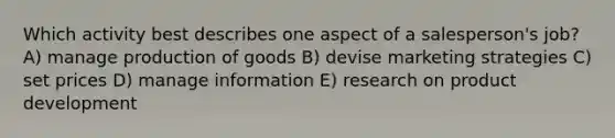 Which activity best describes one aspect of a salesperson's job? A) manage production of goods B) devise marketing strategies C) set prices D) manage information E) research on product development