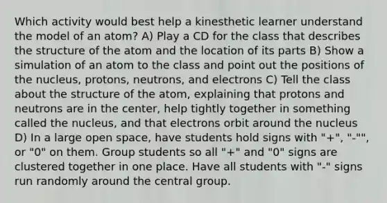 Which activity would best help a kinesthetic learner understand the model of an atom? A) Play a CD for the class that describes the structure of the atom and the location of its parts B) Show a simulation of an atom to the class and point out the positions of the nucleus, protons, neutrons, and electrons C) Tell the class about the structure of the atom, explaining that protons and neutrons are in the center, help tightly together in something called the nucleus, and that electrons orbit around the nucleus D) In a large open space, have students hold signs with "+", "-"", or "0" on them. Group students so all "+" and "0" signs are clustered together in one place. Have all students with "-" signs run randomly around the central group.