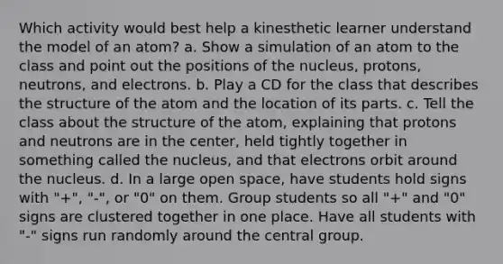 Which activity would best help a kinesthetic learner understand the model of an atom? a. Show a simulation of an atom to the class and point out the positions of the nucleus, protons, neutrons, and electrons. b. Play a CD for the class that describes the structure of the atom and the location of its parts. c. Tell the class about the structure of the atom, explaining that protons and neutrons are in the center, held tightly together in something called the nucleus, and that electrons orbit around the nucleus. d. In a large open space, have students hold signs with "+", "-", or "0" on them. Group students so all "+" and "0" signs are clustered together in one place. Have all students with "-" signs run randomly around the central group.