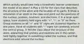 Which activity would best help a kinesthetic learner understand the model of an atom? A Play a CD for the class that describes the structure of the atom and the location of its parts. B Show a simulation of an atom to the class and point out the positions of the nucleus, protons, neutrons, and electrons. C In a large open space, have students hold signs with "+", "-", or "0" on them. Group students so all "+" and "0" signs are clustered together in one place. Have all students with "-" signs run randomly around the central group. D Tell the class about the structure of the atom, explaining that protons and neutrons are in the center, held tightly together in something called the nucleus, and that electrons orbit around the nucleus.