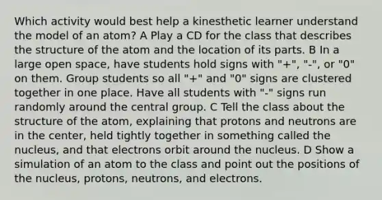 Which activity would best help a kinesthetic learner understand the model of an atom? A Play a CD for the class that describes the structure of the atom and the location of its parts. B In a large open space, have students hold signs with "+", "-", or "0" on them. Group students so all "+" and "0" signs are clustered together in one place. Have all students with "-" signs run randomly around the central group. C Tell the class about the structure of the atom, explaining that protons and neutrons are in the center, held tightly together in something called the nucleus, and that electrons orbit around the nucleus. D Show a simulation of an atom to the class and point out the positions of the nucleus, protons, neutrons, and electrons.