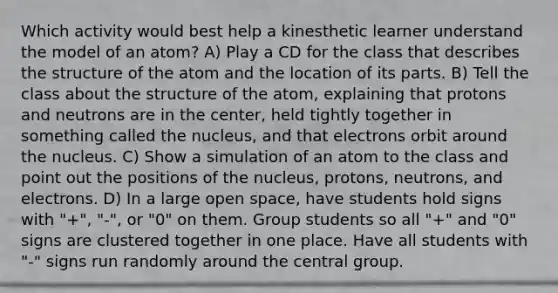 Which activity would best help a kinesthetic learner understand the model of an atom? A) Play a CD for the class that describes the structure of the atom and the location of its parts. B) Tell the class about the structure of the atom, explaining that protons and neutrons are in the center, held tightly together in something called the nucleus, and that electrons orbit around the nucleus. C) Show a simulation of an atom to the class and point out the positions of the nucleus, protons, neutrons, and electrons. D) In a large open space, have students hold signs with "+", "-", or "0" on them. Group students so all "+" and "0" signs are clustered together in one place. Have all students with "-" signs run randomly around the central group.