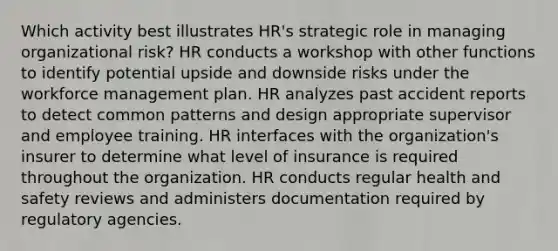 Which activity best illustrates HR's strategic role in managing organizational risk? HR conducts a workshop with other functions to identify potential upside and downside risks under the workforce management plan. HR analyzes past accident reports to detect common patterns and design appropriate supervisor and employee training. HR interfaces with the organization's insurer to determine what level of insurance is required throughout the organization. HR conducts regular health and safety reviews and administers documentation required by regulatory agencies.