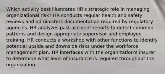 Which activity best illustrates HR's strategic role in managing organizational risk? HR conducts regular health and safety reviews and administers documentation required by regulatory agencies. HR analyzes past accident reports to detect common patterns and design appropriate supervisor and employee training. HR conducts a workshop with other functions to identify potential upside and downside risks under the workforce management plan. HR interfaces with the organization's insurer to determine what level of insurance is required throughout the organization.