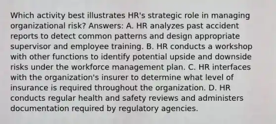 Which activity best illustrates HR's strategic role in managing organizational risk? Answers: A. HR analyzes past accident reports to detect common patterns and design appropriate supervisor and employee training. B. HR conducts a workshop with other functions to identify potential upside and downside risks under the workforce management plan. C. HR interfaces with the organization's insurer to determine what level of insurance is required throughout the organization. D. HR conducts regular health and safety reviews and administers documentation required by regulatory agencies.