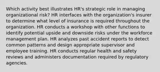 Which activity best illustrates HR's strategic role in managing organizational risk? HR interfaces with the organization's insurer to determine what level of insurance is required throughout the organization. HR conducts a workshop with other functions to identify potential upside and downside risks under the workforce management plan. HR analyzes past accident reports to detect common patterns and design appropriate supervisor and employee training. HR conducts regular health and safety reviews and administers documentation required by regulatory agencies.