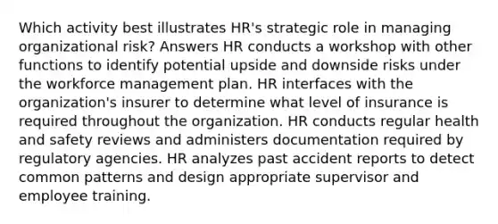 Which activity best illustrates HR's strategic role in managing organizational risk? Answers HR conducts a workshop with other functions to identify potential upside and downside risks under the workforce management plan. HR interfaces with the organization's insurer to determine what level of insurance is required throughout the organization. HR conducts regular health and safety reviews and administers documentation required by regulatory agencies. HR analyzes past accident reports to detect common patterns and design appropriate supervisor and employee training.