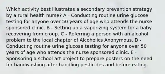 Which activity best illustrates a secondary prevention strategy by a rural health nurse? A - Conducting routine urine glucose testing for anyone over 50 years of age who attends the nurse sponsored clinic. B - Setting up a vaporizing system for a baby recovering from croup. C - Referring a person with an alcohol problem to the local chapter of Alcoholics Anonymous. D - Conducting routine urine glucose testing for anyone over 50 years of age who attends the nurse sponsored clinic. E - Sponsoring a school art project to prepare posters on the need for handwashing after handling pesticides and before eating.