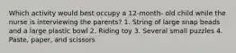 Which activity would best occupy a 12-month- old child while the nurse is interviewing the parents? 1. String of large snap beads and a large plastic bowl 2. Riding toy 3. Several small puzzles 4. Paste, paper, and scissors