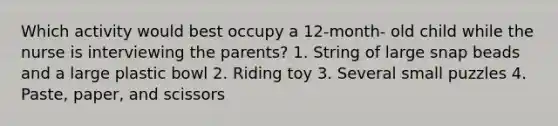 Which activity would best occupy a 12-month- old child while the nurse is interviewing the parents? 1. String of large snap beads and a large plastic bowl 2. Riding toy 3. Several small puzzles 4. Paste, paper, and scissors