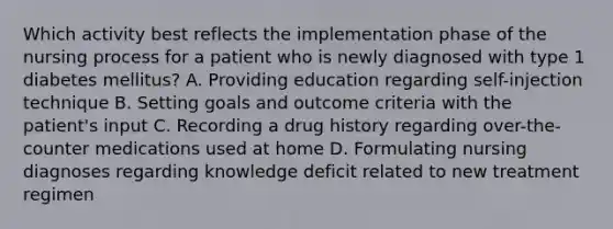 Which activity best reflects the implementation phase of the nursing process for a patient who is newly diagnosed with type 1 diabetes mellitus? A. Providing education regarding self-injection technique B. Setting goals and outcome criteria with the patient's input C. Recording a drug history regarding over-the-counter medications used at home D. Formulating nursing diagnoses regarding knowledge deficit related to new treatment regimen