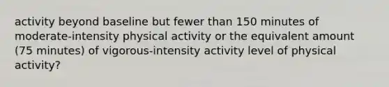 activity beyond baseline but fewer than 150 minutes of moderate-intensity physical activity or the equivalent amount (75 minutes) of vigorous-intensity activity level of physical activity?