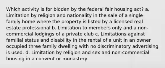 Which activity is for bidden by the federal fair housing act? a. Limitation by religion and nationality in the sale of a single-family home where the property is listed by a licensed real estate professional b. Limitation to members only and a non-commercial lodgings of a private club c. Limitations against familial status and disability in the rental of a unit in an owner occupied three family dwelling with no discriminatory advertising is used. d. Limitation by religion and sex and non-commercial housing in a convent or monastery