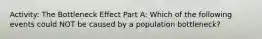 Activity: The Bottleneck Effect Part A: Which of the following events could NOT be caused by a population bottleneck?