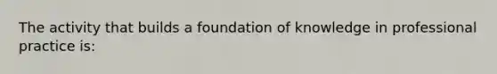 The activity that builds a foundation of knowledge in professional practice is: