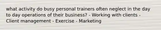 what activity do busy personal trainers often neglect in the day to day operations of their business? - Working with clients - Client management - Exercise - Marketing