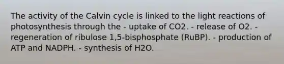 The activity of the Calvin cycle is linked to the light reactions of photosynthesis through the - uptake of CO2. - release of O2. - regeneration of ribulose 1,5-bisphosphate (RuBP). - production of ATP and NADPH. - synthesis of H2O.