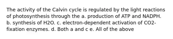 The activity of the Calvin cycle is regulated by the <a href='https://www.questionai.com/knowledge/kSUoWrrvoC-light-reactions' class='anchor-knowledge'>light reactions</a> of photosynthesis through the a. production of ATP and NADPH. b. synthesis of H2O. c. electron-dependent activation of CO2-fixation enzymes. d. Both a and c e. All of the above