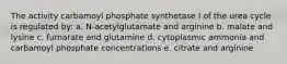 The activity carbamoyl phosphate synthetase I of the urea cycle is regulated by: a. N-acetylglutamate and arginine b. malate and lysine c. fumarate and glutamine d. cytoplasmic ammonia and carbamoyl phosphate concentrations e. citrate and arginine