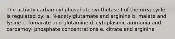 The activity carbamoyl phosphate synthetase I of the urea cycle is regulated by: a. N-acetylglutamate and arginine b. malate and lysine c. fumarate and glutamine d. cytoplasmic ammonia and carbamoyl phosphate concentrations e. citrate and arginine