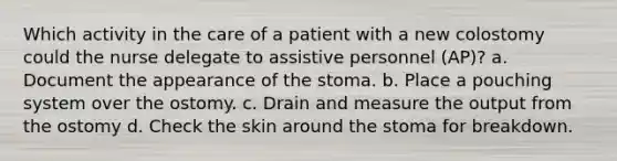 Which activity in the care of a patient with a new colostomy could the nurse delegate to assistive personnel (AP)? a. Document the appearance of the stoma. b. Place a pouching system over the ostomy. c. Drain and measure the output from the ostomy d. Check the skin around the stoma for breakdown.