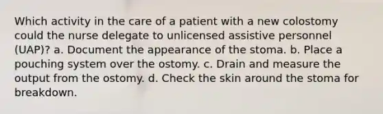 Which activity in the care of a patient with a new colostomy could the nurse delegate to unlicensed assistive personnel (UAP)? a. Document the appearance of the stoma. b. Place a pouching system over the ostomy. c. Drain and measure the output from the ostomy. d. Check the skin around the stoma for breakdown.