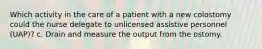 Which activity in the care of a patient with a new colostomy could the nurse delegate to unlicensed assistive personnel (UAP)? c. Drain and measure the output from the ostomy.