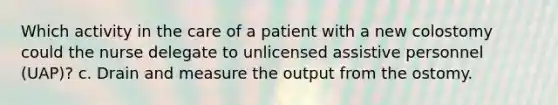 Which activity in the care of a patient with a new colostomy could the nurse delegate to unlicensed assistive personnel (UAP)? c. Drain and measure the output from the ostomy.