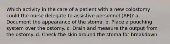 Which activity in the care of a patient with a new colostomy could the nurse delegate to assistive personnel (AP)? a. Document the appearance of the stoma. b. Place a pouching system over the ostomy. c. Drain and measure the output from the ostomy. d. Check the skin around the stoma for breakdown.