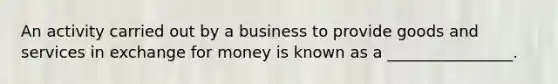 An activity carried out by a business to provide goods and services in exchange for money is known as a ________________.