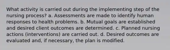 What activity is carried out during the implementing step of the nursing process? a. Assessments are made to identify human responses to health problems. b. Mutual goals are established and desired client outcomes are determined. c. Planned nursing actions (interventions) are carried out. d. Desired outcomes are evaluated and, if necessary, the plan is modified.