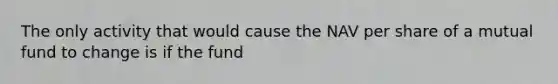The only activity that would cause the NAV per share of a mutual fund to change is if the fund