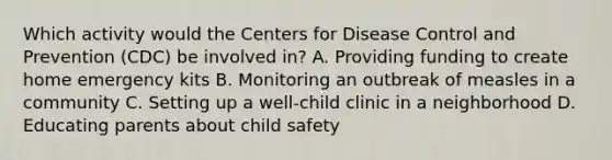 Which activity would the Centers for Disease Control and Prevention (CDC) be involved in? A. Providing funding to create home emergency kits B. Monitoring an outbreak of measles in a community C. Setting up a well-child clinic in a neighborhood D. Educating parents about child safety