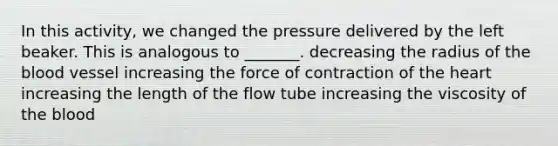 In this activity, we changed the pressure delivered by the left beaker. This is analogous to _______. decreasing the radius of the blood vessel increasing the force of contraction of the heart increasing the length of the flow tube increasing the viscosity of the blood