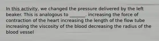 In this activity, we changed the pressure delivered by the left beaker. This is analogous to _______. increasing the force of contraction of the heart increasing the length of the flow tube increasing the viscosity of the blood decreasing the radius of the blood vessel