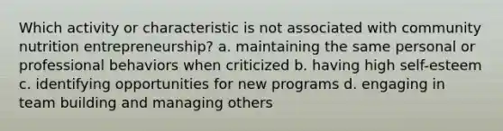 ​Which activity or characteristic is not associated with community nutrition entrepreneurship? a. ​maintaining the same personal or professional behaviors when criticized b. ​having high self-esteem c. ​identifying opportunities for new programs d. ​engaging in team building and managing others