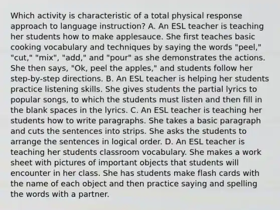 Which activity is characteristic of a total physical response approach to language instruction? A. An ESL teacher is teaching her students how to make applesauce. She first teaches basic cooking vocabulary and techniques by saying the words "peel," "cut," "mix", "add," and "pour" as she demonstrates the actions. She then says, "Ok, peel the apples," and students follow her step-by-step directions. B. An ESL teacher is helping her students practice listening skills. She gives students the partial lyrics to popular songs, to which the students must listen and then fill in the blank spaces in the lyrics. C. An ESL teacher is teaching her students how to write paragraphs. She takes a basic paragraph and cuts the sentences into strips. She asks the students to arrange the sentences in logical order. D. An ESL teacher is teaching her students classroom vocabulary. She makes a work sheet with pictures of important objects that students will encounter in her class. She has students make flash cards with the name of each object and then practice saying and spelling the words with a partner.