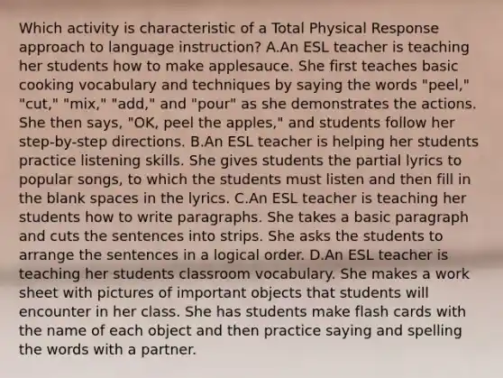 Which activity is characteristic of a Total Physical Response approach to language instruction? A.An ESL teacher is teaching her students how to make applesauce. She first teaches basic cooking vocabulary and techniques by saying the words "peel," "cut," "mix," "add," and "pour" as she demonstrates the actions. She then says, "OK, peel the apples," and students follow her step-by-step directions. B.An ESL teacher is helping her students practice listening skills. She gives students the partial lyrics to popular songs, to which the students must listen and then fill in the blank spaces in the lyrics. C.An ESL teacher is teaching her students how to write paragraphs. She takes a basic paragraph and cuts the sentences into strips. She asks the students to arrange the sentences in a logical order. D.An ESL teacher is teaching her students classroom vocabulary. She makes a work sheet with pictures of important objects that students will encounter in her class. She has students make flash cards with the name of each object and then practice saying and spelling the words with a partner.