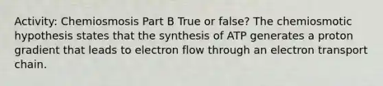 Activity: Chemiosmosis Part B True or false? The chemiosmotic hypothesis states that the synthesis of ATP generates a proton gradient that leads to electron flow through an electron transport chain.