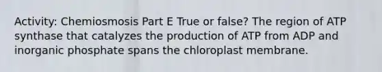 Activity: Chemiosmosis Part E True or false? The region of ATP synthase that catalyzes the production of ATP from ADP and inorganic phosphate spans the chloroplast membrane.