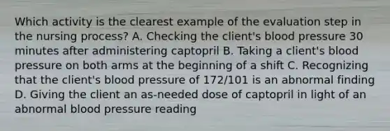 Which activity is the clearest example of the evaluation step in the nursing process? A. Checking the client's blood pressure 30 minutes after administering captopril B. Taking a client's blood pressure on both arms at the beginning of a shift C. Recognizing that the client's blood pressure of 172/101 is an abnormal finding D. Giving the client an as-needed dose of captopril in light of an abnormal blood pressure reading