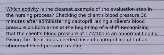 Which activity is the clearest example of the evaluation step in the nursing process? Checking the client's blood pressure 30 minutes after administering captopril Taking a client's blood pressure on both arms at the beginning of a shift Recognizing that the client's blood pressure of 172/101 is an abnormal finding Giving the client an as-needed dose of captopril in light of an abnormal blood pressure reading