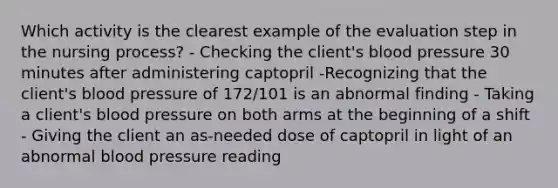 Which activity is the clearest example of the evaluation step in the nursing process? - Checking the client's <a href='https://www.questionai.com/knowledge/kD0HacyPBr-blood-pressure' class='anchor-knowledge'>blood pressure</a> 30 minutes after administering captopril -Recognizing that the client's blood pressure of 172/101 is an abnormal finding - Taking a client's blood pressure on both arms at the beginning of a shift - Giving the client an as-needed dose of captopril in light of an abnormal blood pressure reading